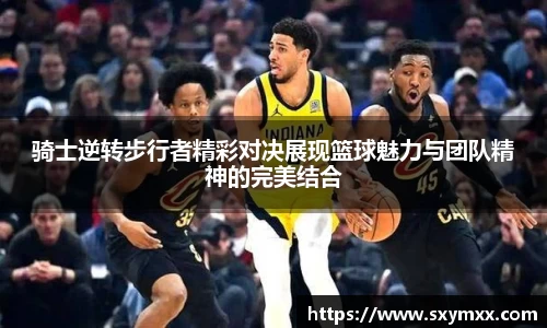 骑士逆转步行者精彩对决展现篮球魅力与团队精神的完美结合
